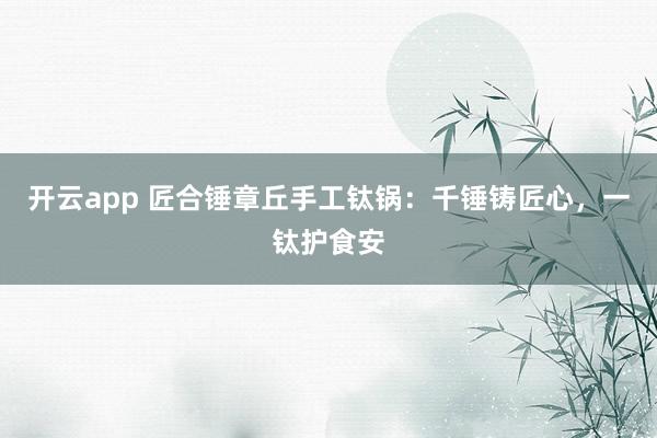 开云app 匠合锤章丘手工钛锅：千锤铸匠心，一钛护食安