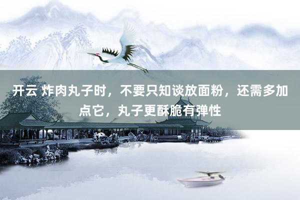 开云 炸肉丸子时，不要只知谈放面粉，还需多加点它，丸子更酥脆有弹性