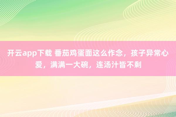 开云app下载 番茄鸡蛋面这么作念，孩子异常心爱，满满一大碗，连汤汁皆不剩