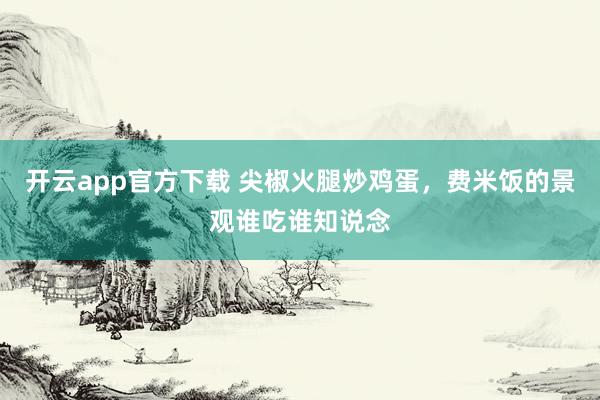 开云app官方下载 尖椒火腿炒鸡蛋，费米饭的景观谁吃谁知说念