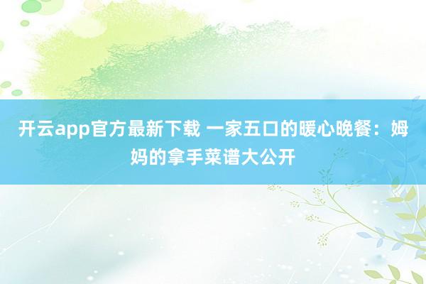 开云app官方最新下载 一家五口的暖心晚餐：姆妈的拿手菜谱大公开