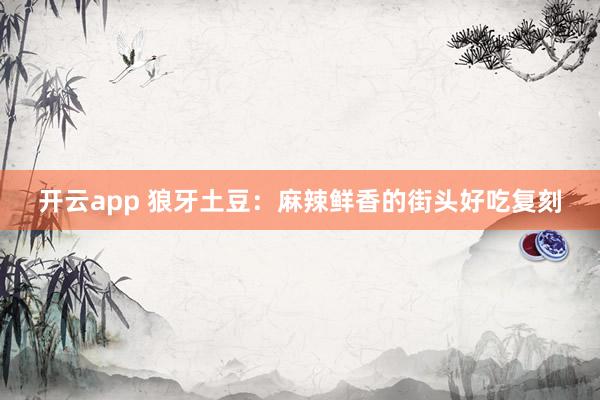 开云app 狼牙土豆：麻辣鲜香的街头好吃复刻
