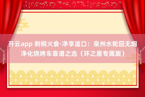 开云app 刺桐火食·净享适口：泉州水轮回无烟净化烧烤车靠谱之选（环之盾专属版）