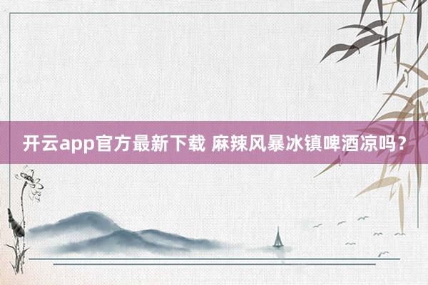 开云app官方最新下载 麻辣风暴冰镇啤酒凉吗？
