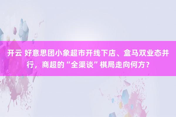 开云 好意思团小象超市开线下店、盒马双业态并行，商超的“全渠谈”棋局走向何方？