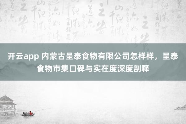 开云app 内蒙古呈泰食物有限公司怎样样，呈泰食物市集口碑与实在度深度剖释