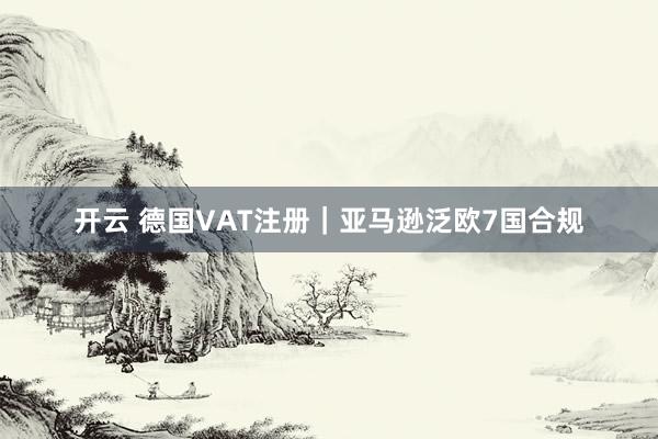 开云 德国VAT注册｜亚马逊泛欧7国合规