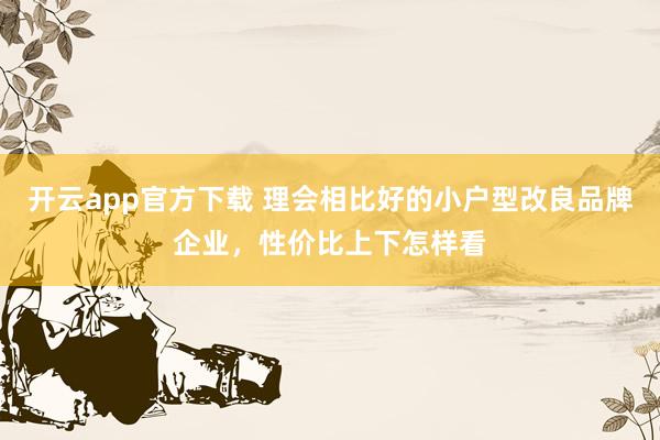 开云app官方下载 理会相比好的小户型改良品牌企业，性价比上下怎样看
