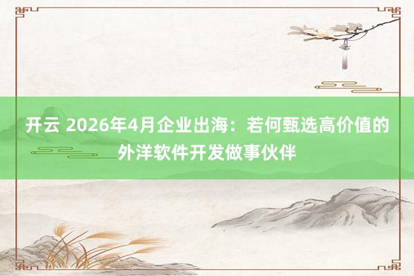 开云 2026年4月企业出海：若何甄选高价值的外洋软件开发做事伙伴