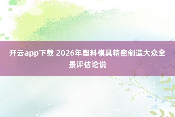 开云app下载 2026年塑料模具精密制造大众全景评估论说