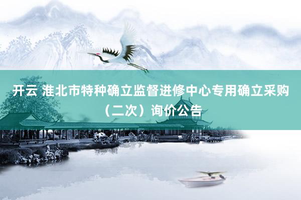开云 淮北市特种确立监督进修中心专用确立采购（二次）询价公告