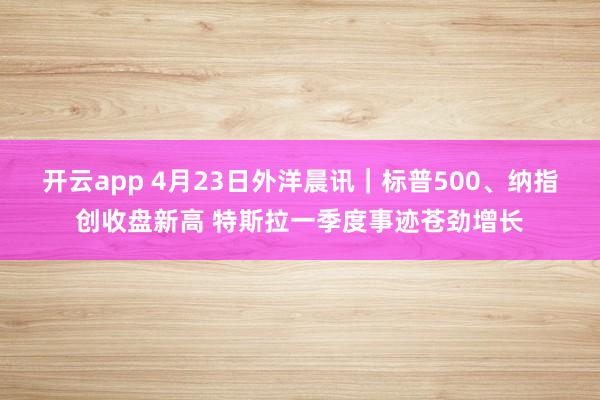 开云app 4月23日外洋晨讯｜标普500、纳指创收盘新高 特斯拉一季度事迹苍劲增长