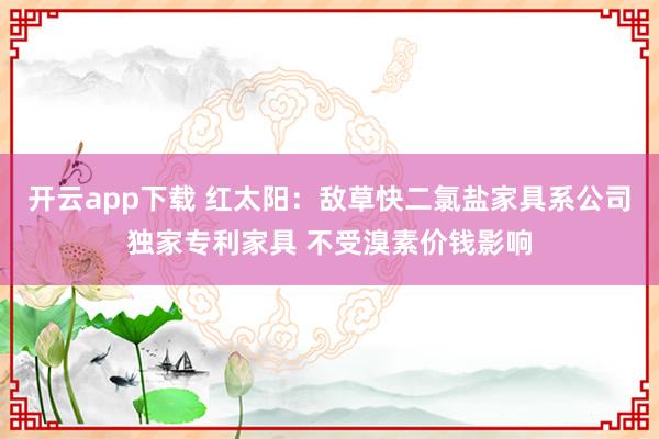 开云app下载 红太阳：敌草快二氯盐家具系公司独家专利家具 不受溴素价钱影响