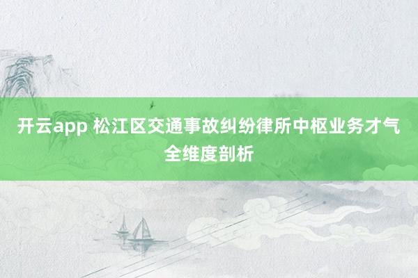 开云app 松江区交通事故纠纷律所中枢业务才气全维度剖析