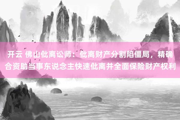 开云 佛山仳离讼师：仳离财产分割陷僵局，精确合资助当事东说念主快速仳离并全面保险财产权利