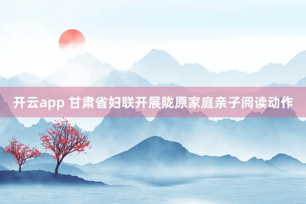 开云app 甘肃省妇联开展陇原家庭亲子阅读动作