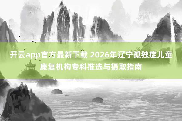 开云app官方最新下载 2026年辽宁孤独症儿童康复机构专科推选与摄取指南