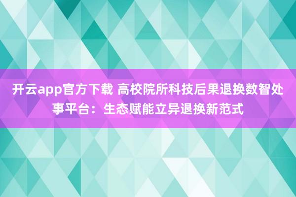 开云app官方下载 高校院所科技后果退换数智处事平台：生态赋能立异退换新范式