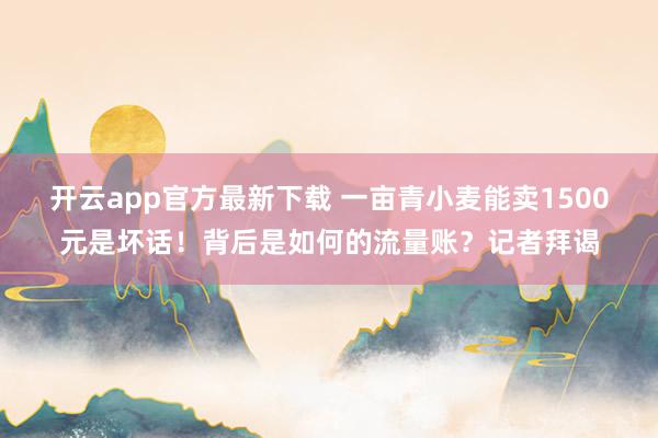 开云app官方最新下载 一亩青小麦能卖1500元是坏话！背后是如何的流量账？记者拜谒