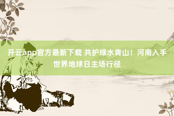 开云app官方最新下载 共护绿水青山！河南入手世界地球日主场行径