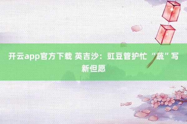 开云app官方下载 英吉沙：豇豆管护忙 “蔬”写新但愿