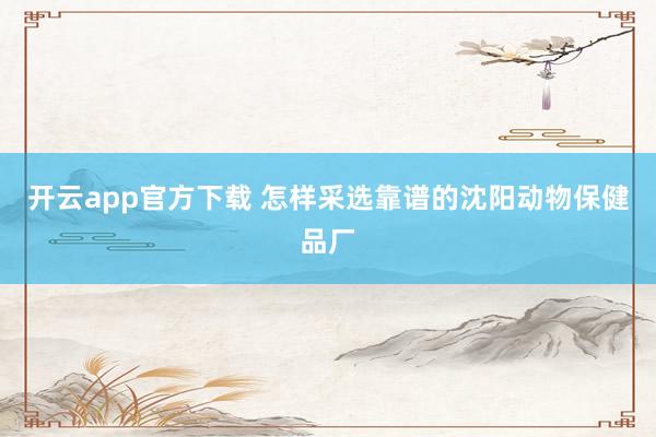 开云app官方下载 怎样采选靠谱的沈阳动物保健品厂