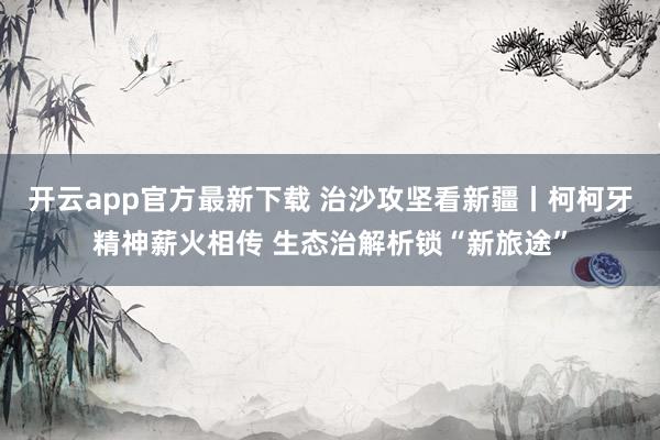 开云app官方最新下载 治沙攻坚看新疆丨柯柯牙精神薪火相传 生态治解析锁“新旅途”