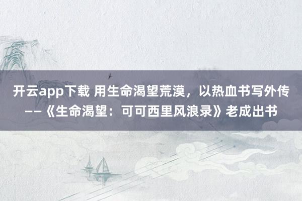 开云app下载 用生命渴望荒漠，以热血书写外传——《生命渴望：可可西里风浪录》老成出书