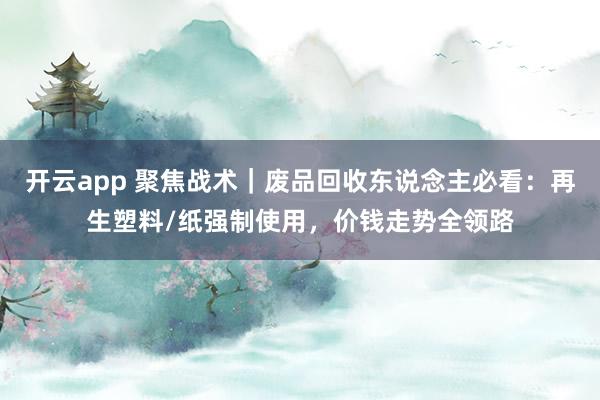 开云app 聚焦战术｜废品回收东说念主必看：再生塑料/纸强制使用，价钱走势全领路