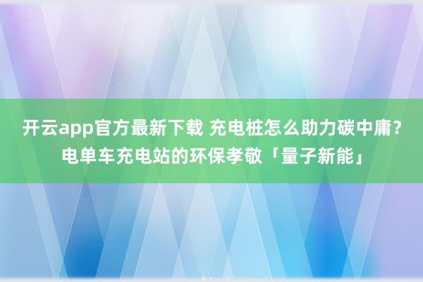 开云app官方最新下载 充电桩怎么助力碳中庸？电单车充电站的环保孝敬「量子新能」