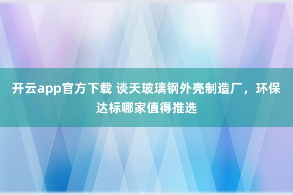 开云app官方下载 谈天玻璃钢外壳制造厂，环保达标哪家值得推选