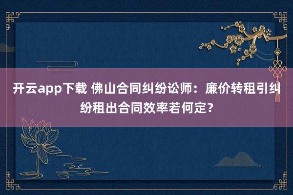 开云app下载 佛山合同纠纷讼师：廉价转租引纠纷租出合同效率若何定？