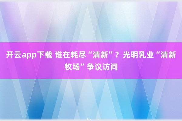 开云app下载 谁在耗尽“清新”？光明乳业“清新牧场”争议访问