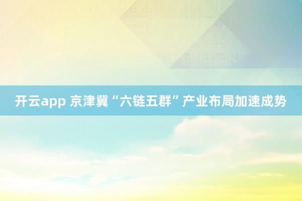 开云app 京津冀“六链五群”产业布局加速成势