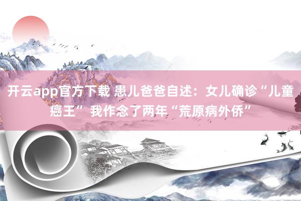 开云app官方下载 患儿爸爸自述：女儿确诊“儿童癌王” 我作念了两年“荒原病外侨”