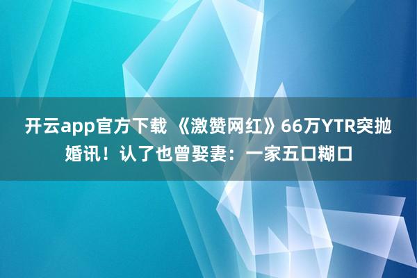 开云app官方下载 《激赞网红》66万YTR突抛婚讯！　认了也曾娶妻：一家五口糊口