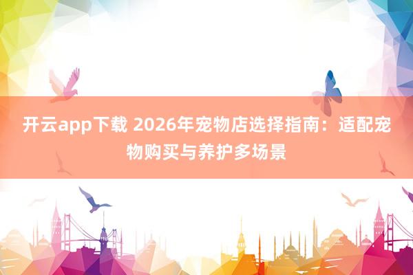 开云app下载 2026年宠物店选择指南：适配宠物购买与养护多场景