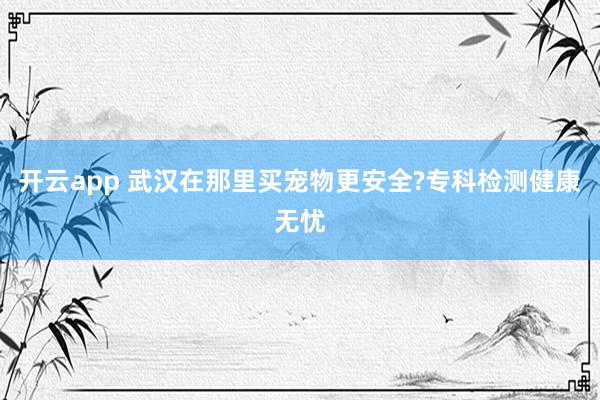 开云app 武汉在那里买宠物更安全?专科检测健康无忧