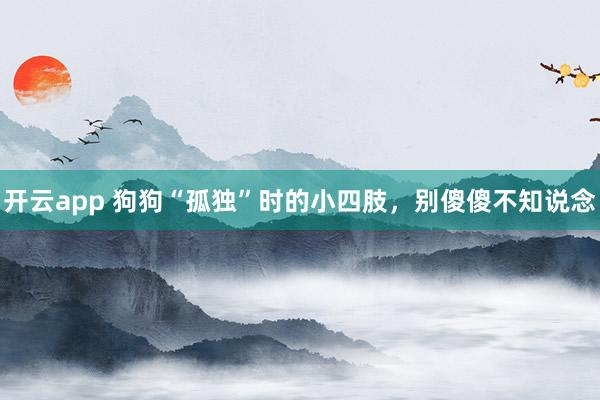 开云app 狗狗“孤独”时的小四肢，别傻傻不知说念