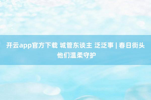 开云app官方下载 城管东谈主 泛泛事 | 春日街头 他们温柔守护