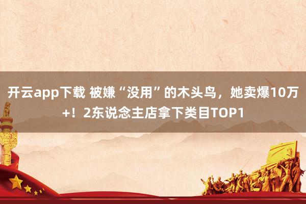 开云app下载 被嫌“没用”的木头鸟，她卖爆10万+！2东说念主店拿下类目TOP1