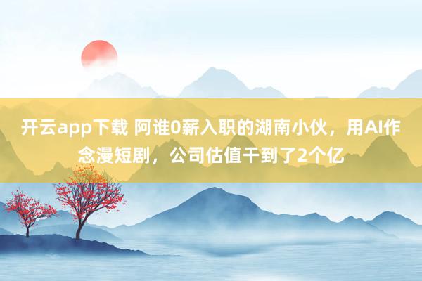 开云app下载 阿谁0薪入职的湖南小伙，用AI作念漫短剧，公司估值干到了2个亿