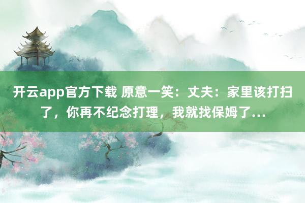 开云app官方下载 原意一笑：丈夫：家里该打扫了，你再不纪念打理，我就找保姆了…