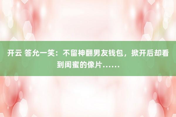 开云 答允一笑：不留神翻男友钱包，掀开后却看到闺蜜的像片……