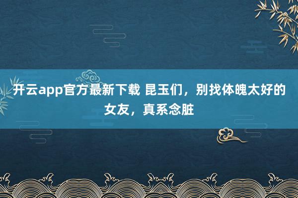 开云app官方最新下载 昆玉们，别找体魄太好的女友，真系念脏