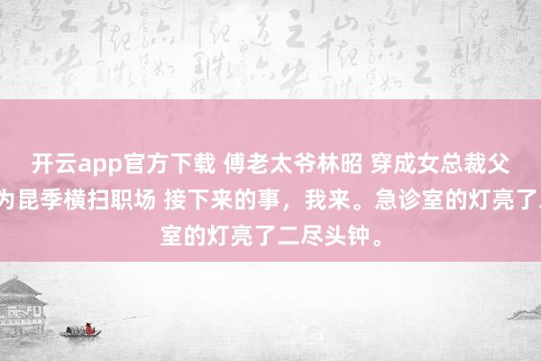开云app官方下载 傅老太爷林昭 穿成女总裁父亲后，我为昆季横扫职场 接下来的事，我来。急诊室的灯亮了二尽头钟。