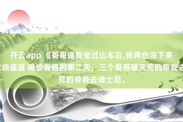 开云app 《哥哥逼我坐过山车后，我再也没下来》顾知意徐遥遥 确诊骨癌的第二天，三个哥哥破天荒的带我去迪士尼。