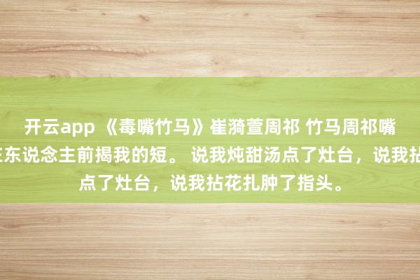 开云app 《毒嘴竹马》崔漪萱周祁 竹马周祁嘴巴毒，总心爱在东说念主前揭我的短。 说我炖甜汤点了灶台，说我拈花扎肿了指头。