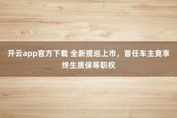 开云app官方下载 全新揽巡上市，首任车主竟享终生质保等职权