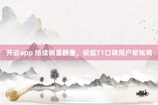 开云app 络续销量翻番，极狐T1口碑用户帮吆喝